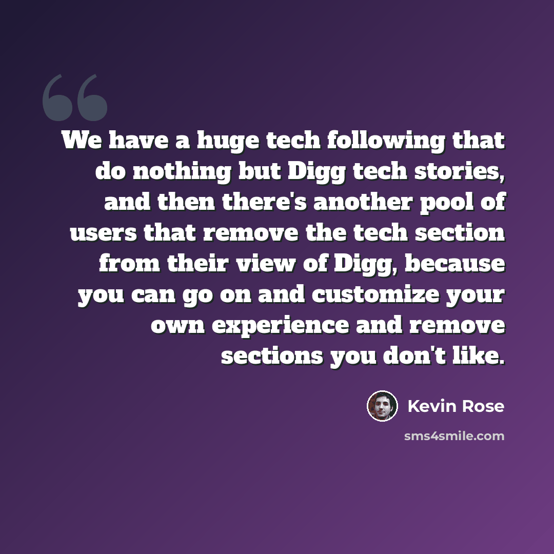 “We have a huge tech following that do nothing but Digg tech stories, and then there's another pool of users that remove the tech section from their view of Digg, because you can go on and customize your own experience and remove sections you don't like.” quote by Kevin Rose