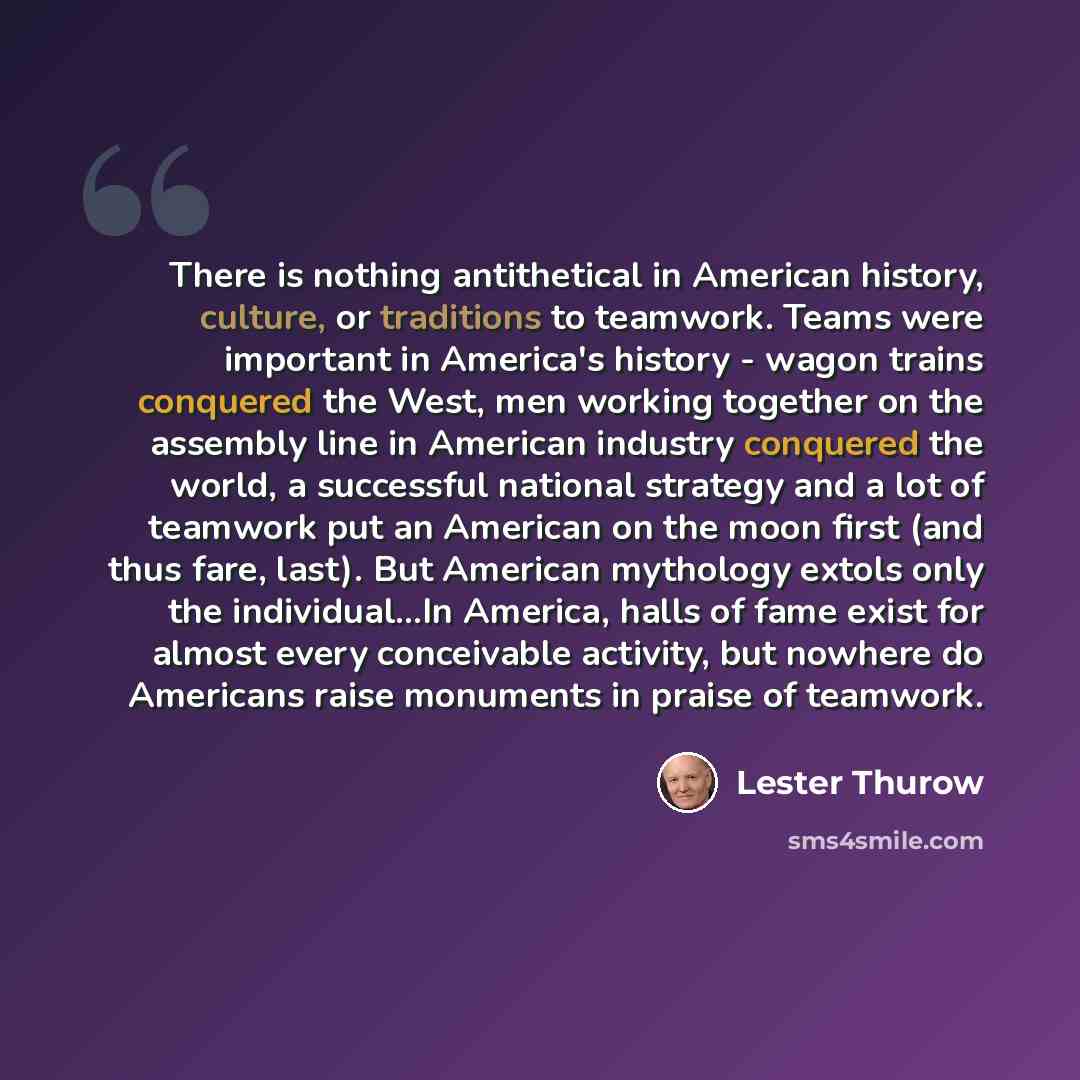 “There is nothing antithetical in American history, culture, or traditions to teamwork. Teams were important in America's history - wagon trains conquered the West, men working together on the assembly line in American industry conquered the world, a successful national strategy and a lot of…” quote by Lester Thurow