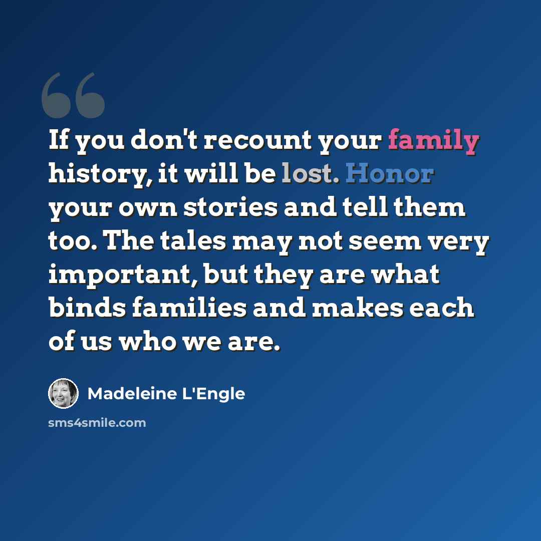 “If you don't recount your family history, it will be lost. Honor your own stories and tell them too. The tales may not seem very important, but they are what binds families and makes each of us who we are.” quote by Madeleine L'Engle