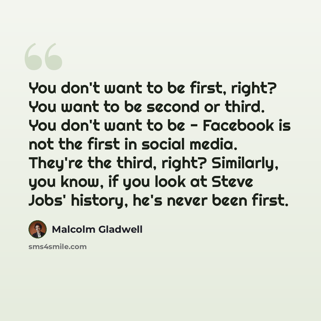 “You don't want to be first, right? You want to be second or third. You don't want to be - Facebook is not the first in social media. They're the third, right? Similarly, you know, if you look at Steve Jobs' history, he's never been first.” quote by Malcolm Gladwell