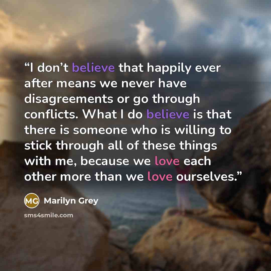 “I don’t believe that happily ever after means we never have disagreements or go through conflicts. What I do believe is that there is someone who is willing to stick through all of these things with me, because we love each other more than we love ourselves.” quote by Marilyn Grey