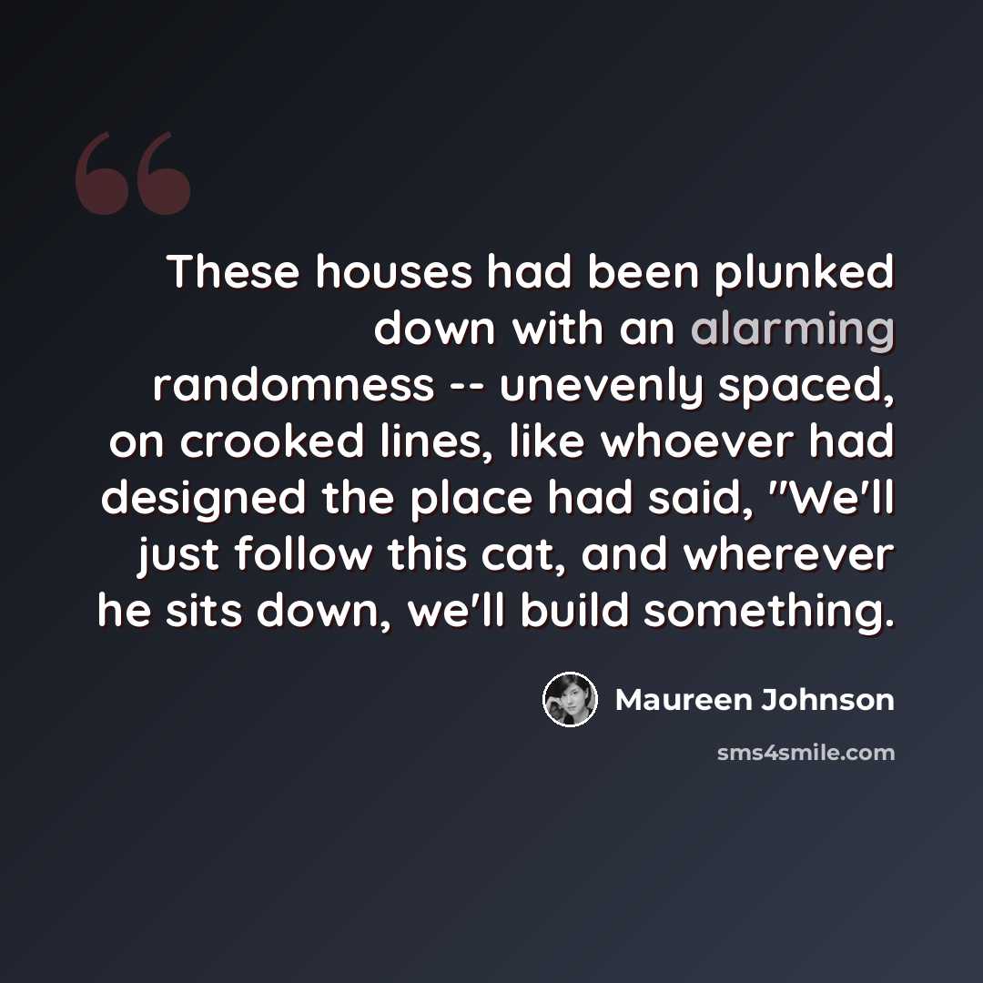 “These houses had been plunked down with an alarming randomness -- unevenly spaced, on crooked lines, like whoever had designed the place had said, "We'll just follow this cat, and wherever he sits down, we'll build something.” quote by Maureen Johnson