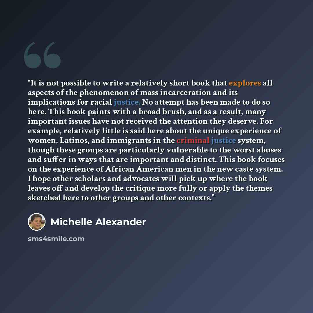 “It is not possible to write a relatively short book that explores all aspects of the phenomenon of mass incarceration and its implications for racial justice. No attempt has been made to do so here. This book paints with a broad brush, and as a result, many important issues have not received the…” quote by Michelle Alexander