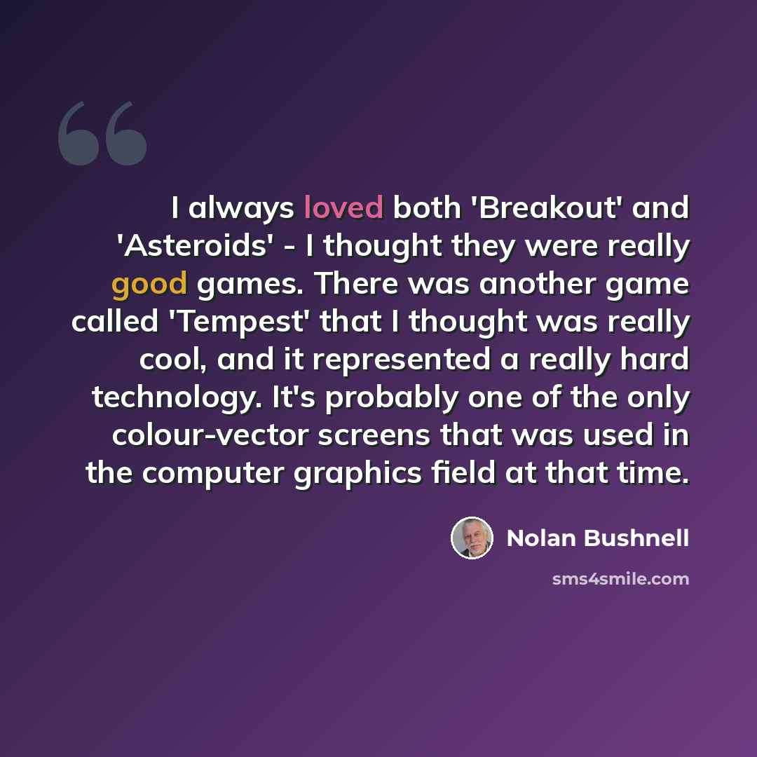 “I always loved both 'Breakout' and 'Asteroids' - I thought they were really good games. There was another game called 'Tempest' that I thought was really cool, and it represented a really hard technology. It's probably one of the only colour-vector screens that was used in the computer graphics…” quote by Nolan Bushnell