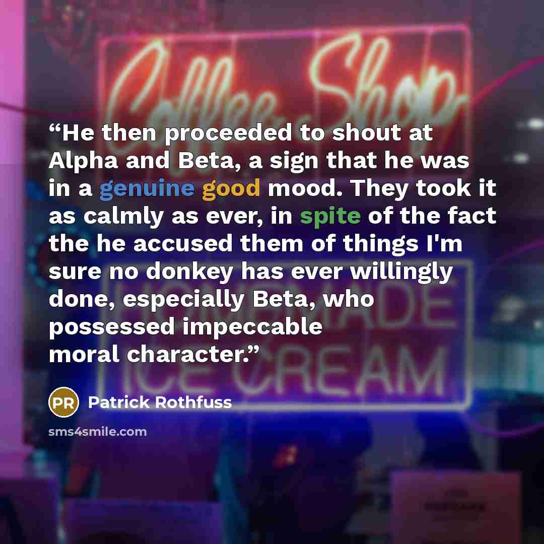 “He then proceeded to shout at Alpha and Beta, a sign that he was in a genuine good mood. They took it as calmly as ever, in spite of the fact the he accused them of things I'm sure no donkey has ever willingly done, especially Beta, who possessed impeccable moral character.” quote by Patrick Rothfuss