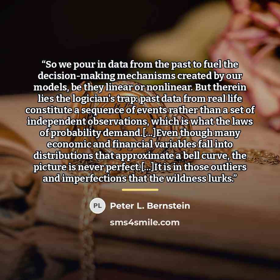 “So we pour in data from the past to fuel the decision-making mechanisms created by our models, be they linear or nonlinear. But therein lies the logician's trap: past data from real life constitute a sequence of events rather than a set of independent observations, which is what the laws of…” quote by Peter L. Bernstein