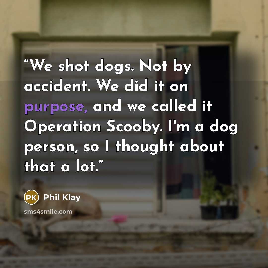 “We shot dogs. Not by accident. We did it on purpose, and we called it Operation Scooby. I'm a dog person, so I thought about that a lot.” quote by Phil Klay