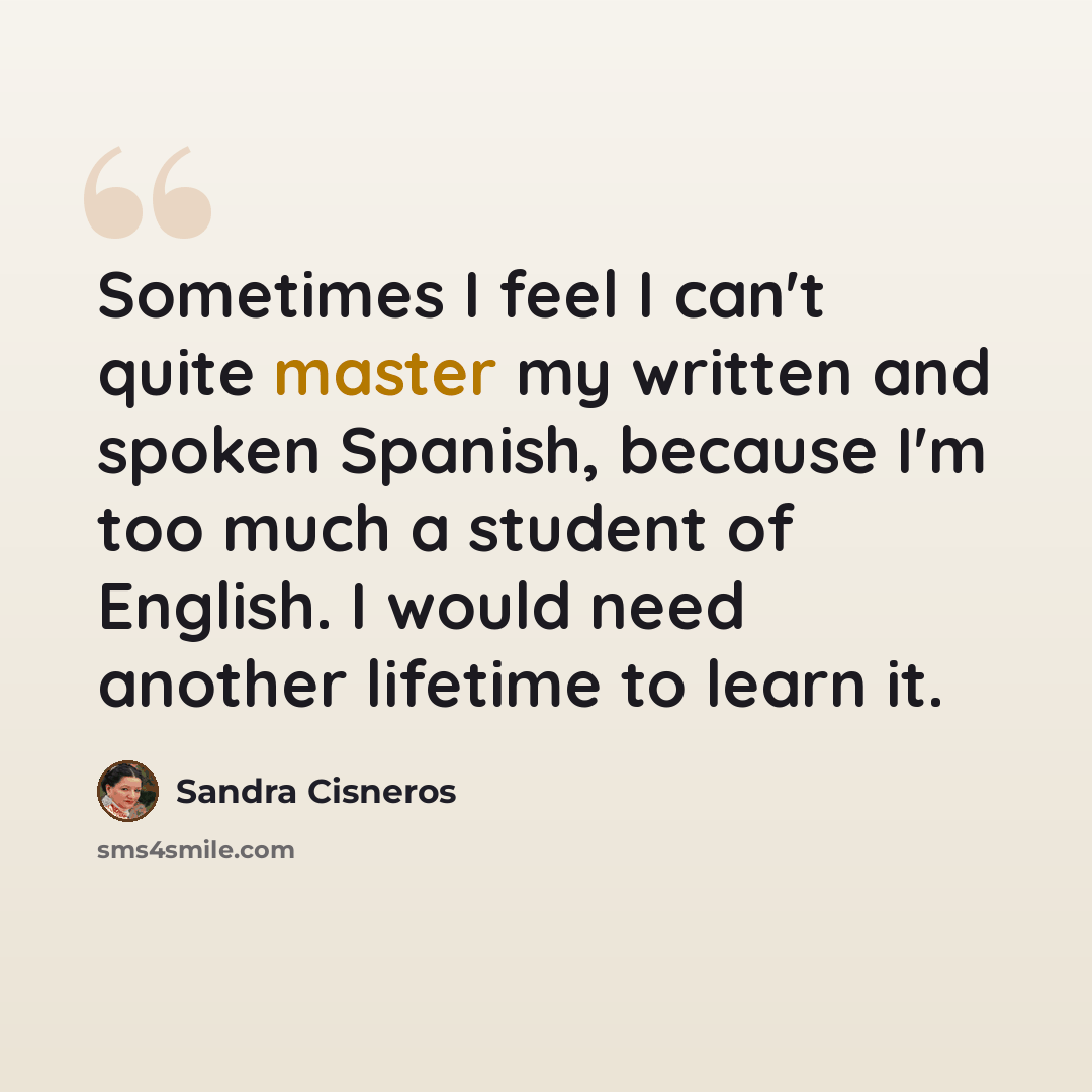 “Sometimes I feel I can't quite master my written and spoken Spanish, because I'm too much a student of English. I would need another lifetime to learn it.” quote by Sandra Cisneros