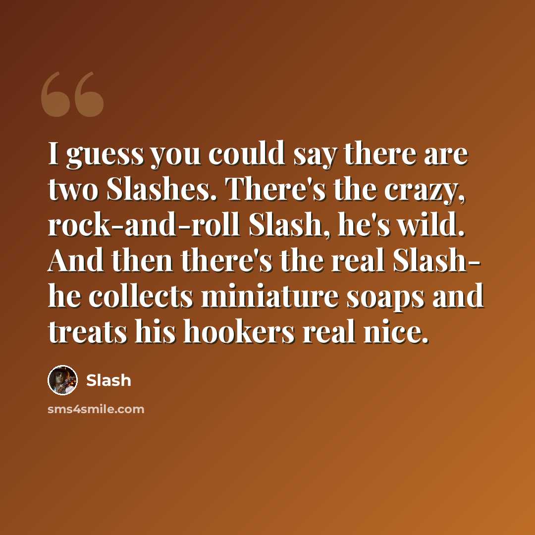 “I guess you could say there are two Slashes. There's the crazy, rock-and-roll Slash, he's wild. And then there's the real Slash- he collects miniature soaps and treats his hookers real nice.” quote by Slash