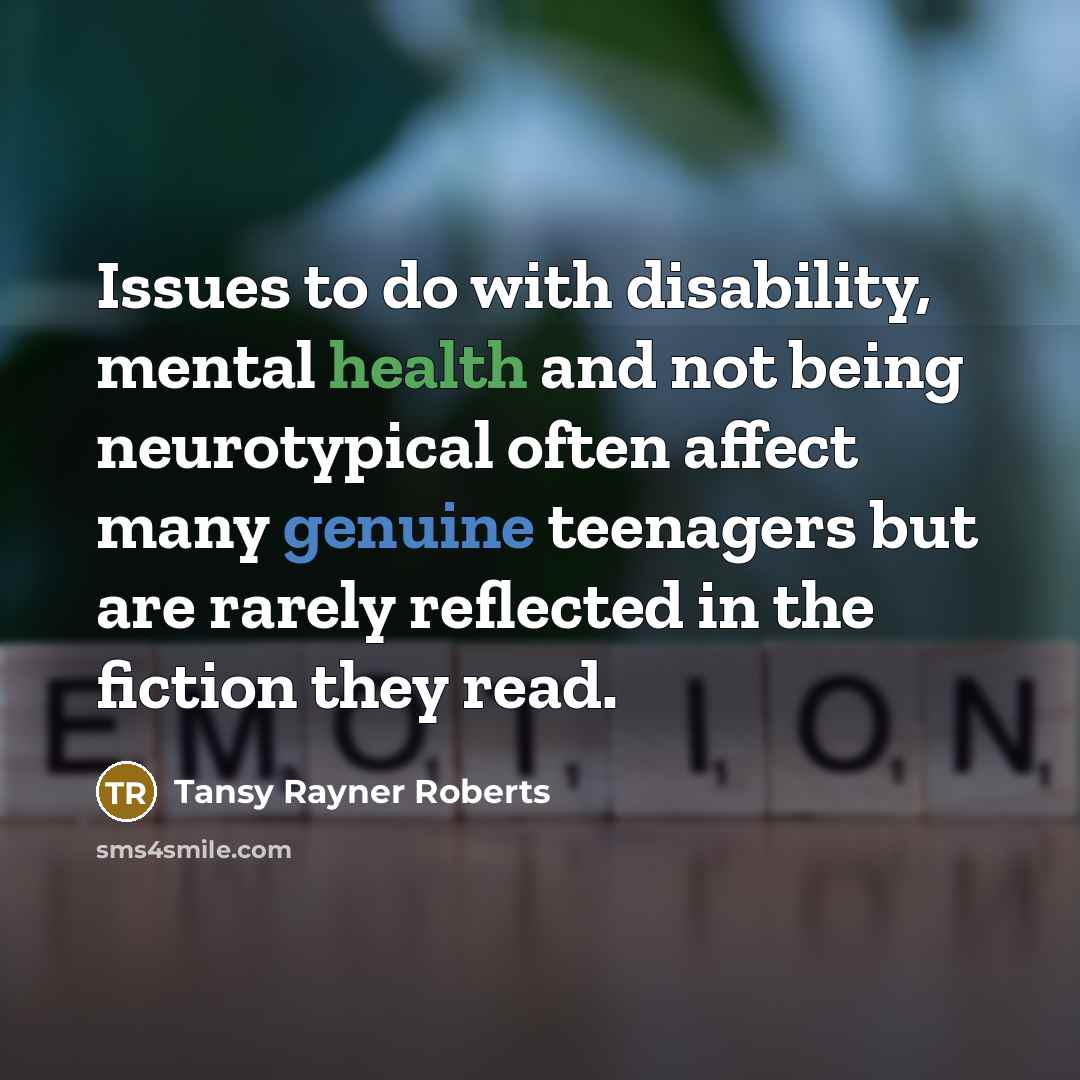 “Issues to do with disability, mental health and not being neurotypical often affect many genuine teenagers but are rarely reflected in the fiction they read.” quote by Tansy Rayner Roberts
