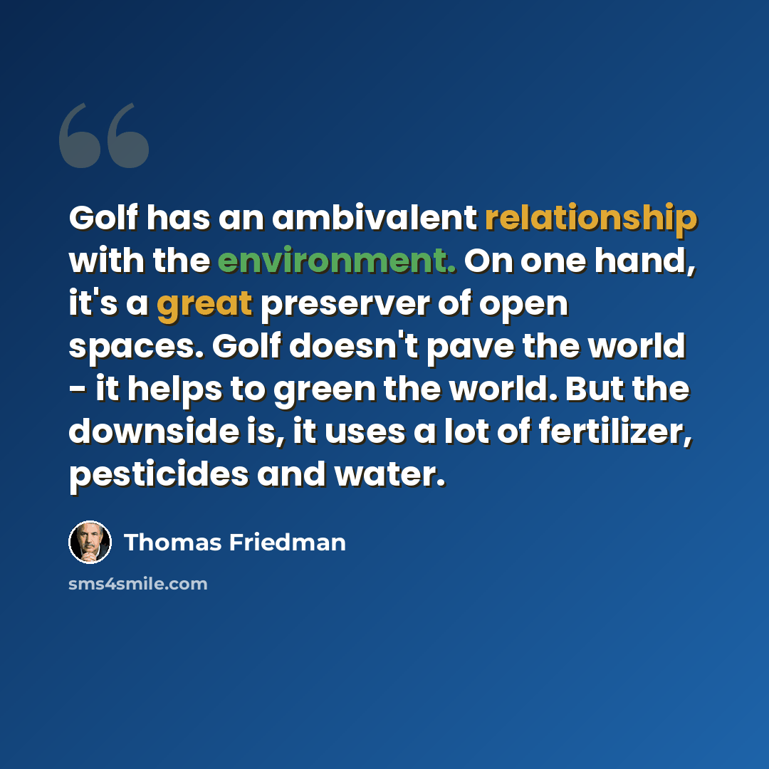 “Golf has an ambivalent relationship with the environment. On one hand, it's a great preserver of open spaces. Golf doesn't pave the world - it helps to green the world. But the downside is, it uses a lot of fertilizer, pesticides and water.” quote by Thomas Friedman