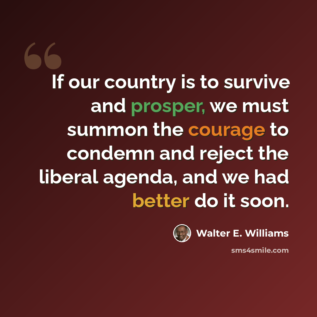 “If our country is to survive and prosper, we must summon the courage to condemn and reject the liberal agenda, and we had better do it soon.” quote by Walter E. Williams