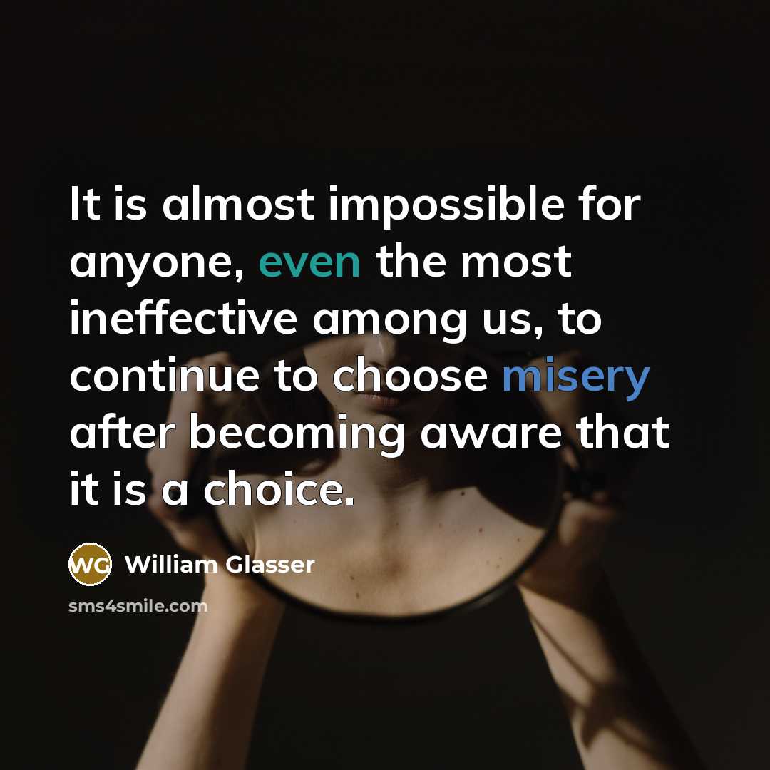 “It is almost impossible for anyone, even the most ineffective among us, to continue to choose misery after becoming aware that it is a choice.” quote by William Glasser