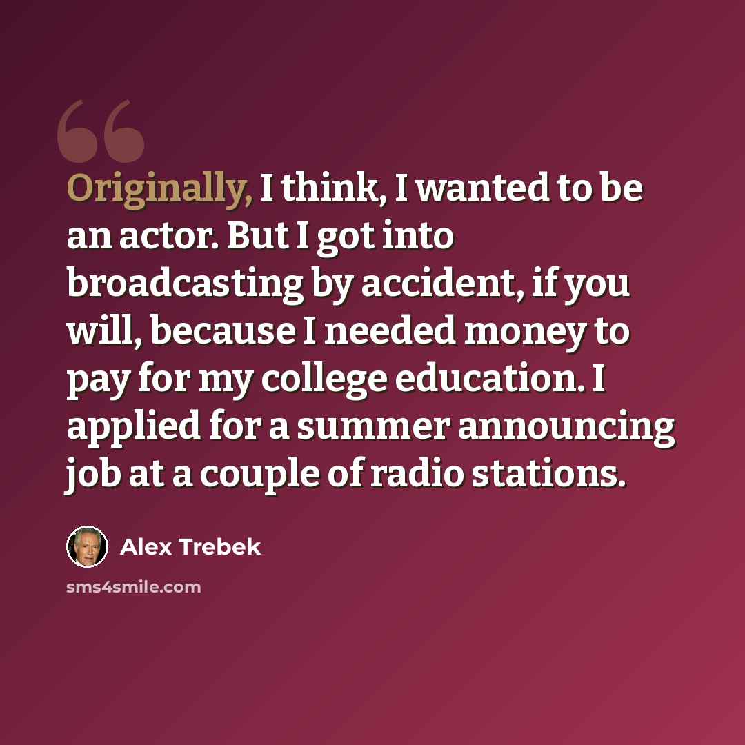 “Originally, I think, I wanted to be an actor. But I got into broadcasting by accident, if you will, because I needed money to pay for my college education. I applied for a summer announcing job at a couple of radio stations.” quote by Alex Trebek