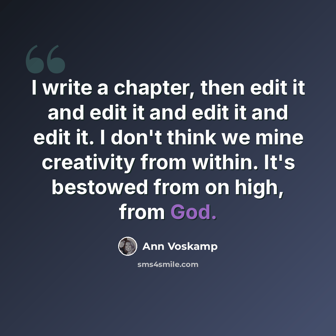 “I write a chapter, then edit it and edit it and edit it and edit it. I don't think we mine creativity from within. It's bestowed from on high, from God.” quote by Ann Voskamp