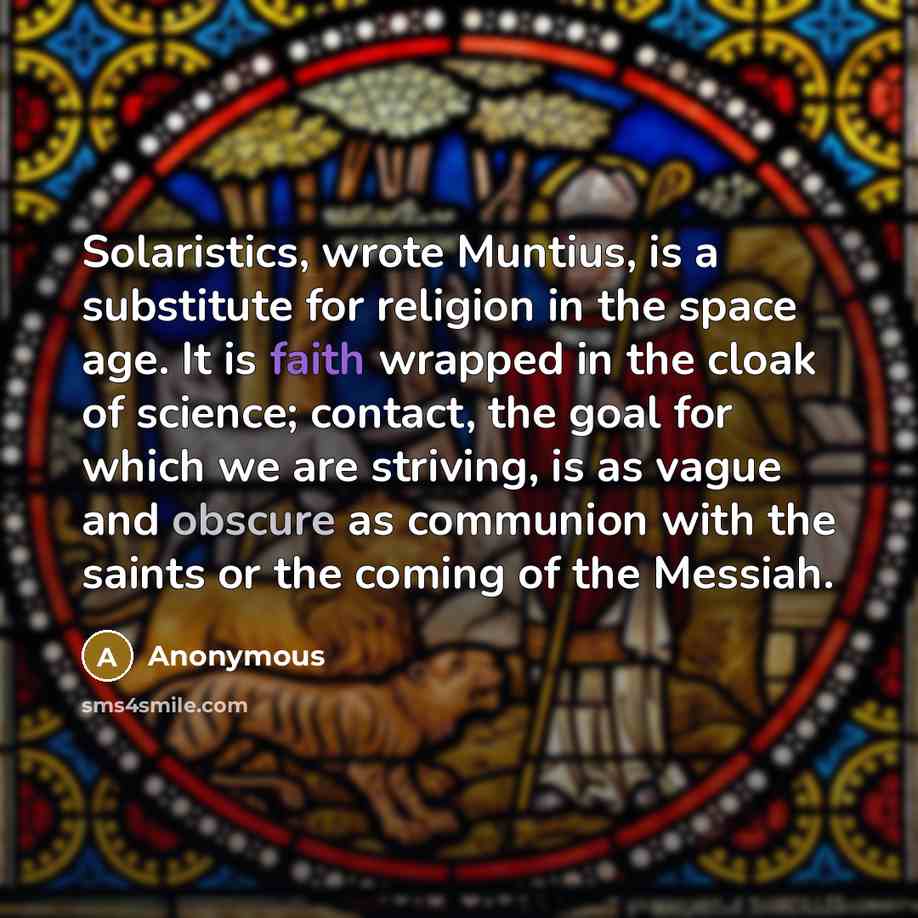 “Solaristics, wrote Muntius, is a substitute for religion in the space age. It is faith wrapped in the cloak of science; contact, the goal for which we are striving, is as vague and obscure as communion with the saints or the coming of the Messiah.” quote by Anonymous