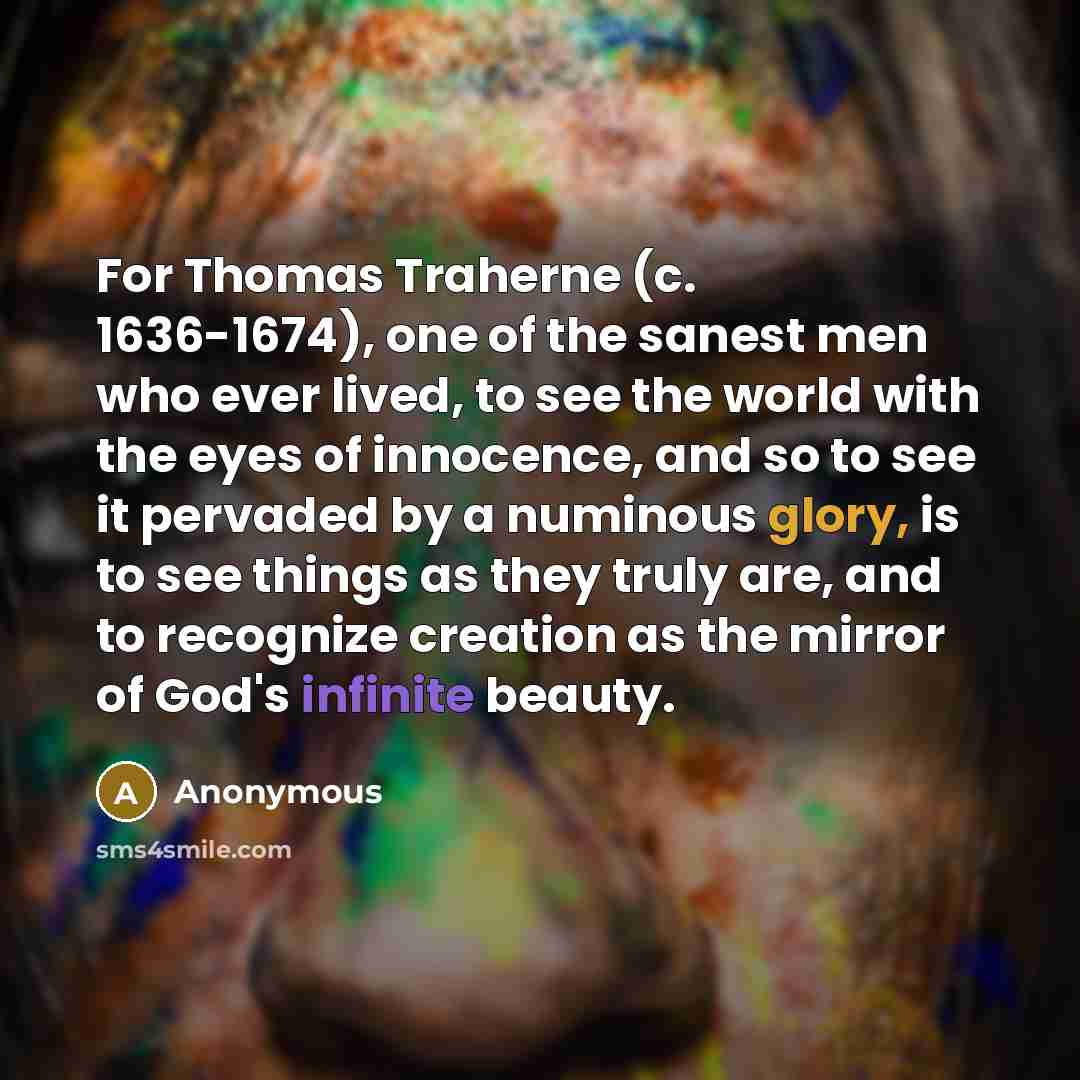 “For Thomas Traherne (c. 1636-1674), one of the sanest men who ever lived, to see the world with the eyes of innocence, and so to see it pervaded by a numinous glory, is to see things as they truly are, and to recognize creation as the mirror of God's infinite beauty.” quote by Anonymous