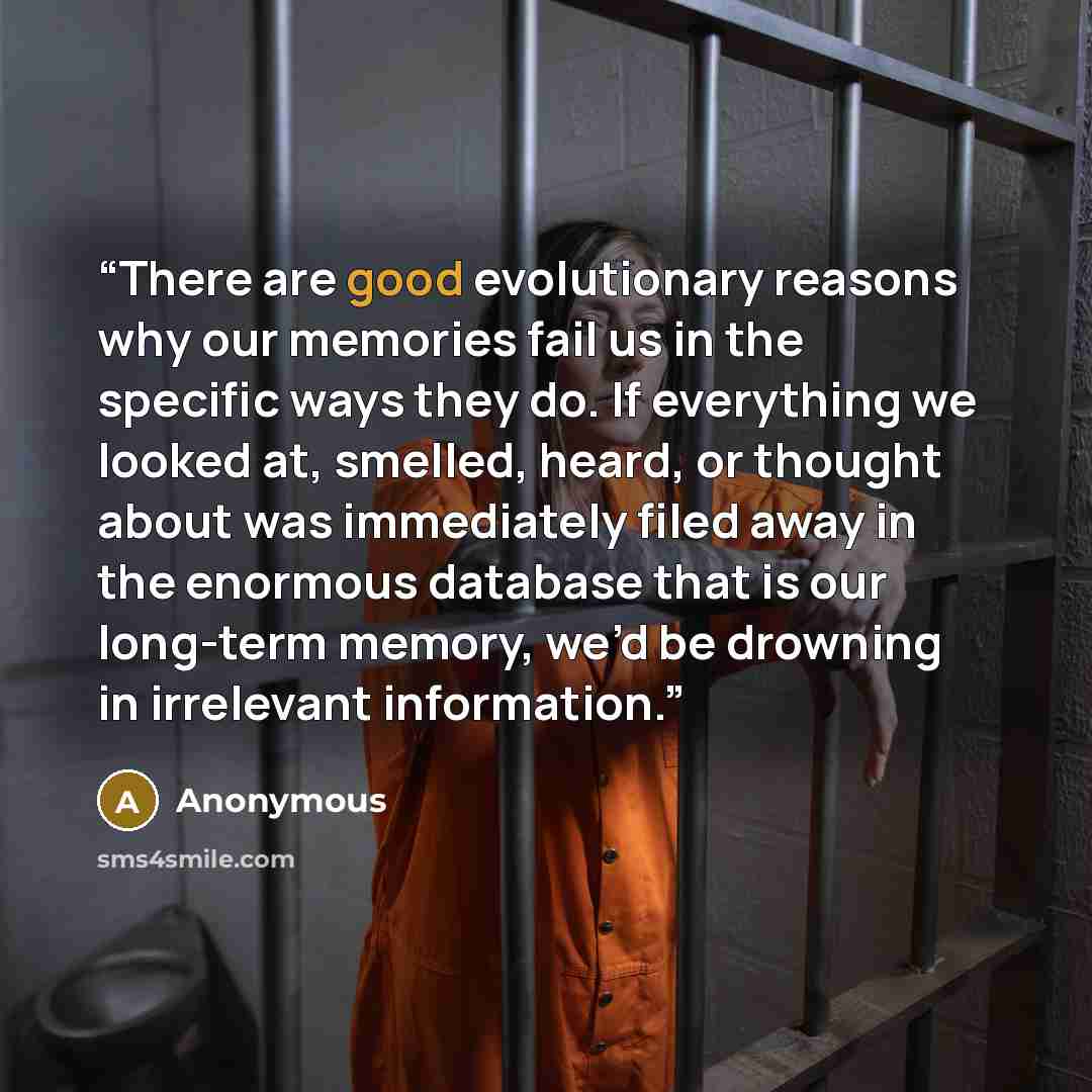 “There are good evolutionary reasons why our memories fail us in the specific ways they do. If everything we looked at, smelled, heard, or thought about was immediately filed away in the enormous database that is our long-term memory, we’d be drowning in irrelevant information.” quote by Anonymous
