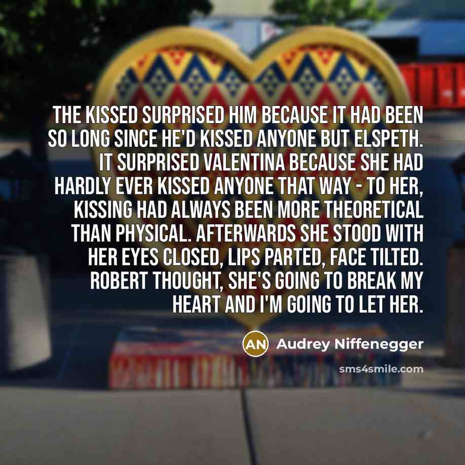 “The kissed surprised him because it had been so long since he'd kissed anyone but Elspeth. It surprised Valentina because she had hardly ever kissed anyone that way - to her, kissing had always been more theoretical than physical. Afterwards she stood with her eyes closed, lips parted, face…” quote by Audrey Niffenegger