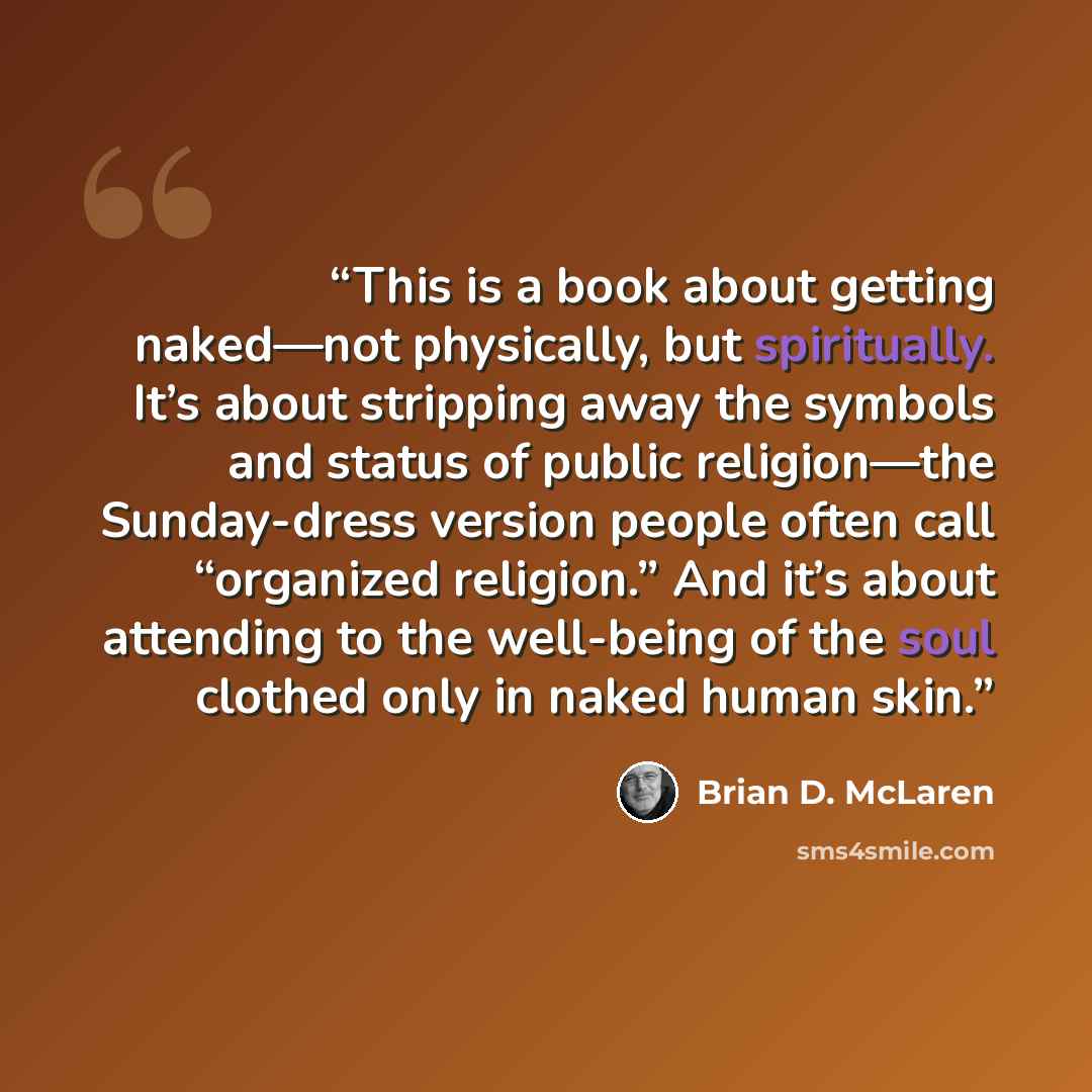 “This is a book about getting naked—not physically, but spiritually. It’s about stripping away the symbols and status of public religion—the Sunday-dress version people often call “organized religion.” And it’s about attending to the well-being of the soul clothed only in naked human skin.” quote by Brian D. McLaren