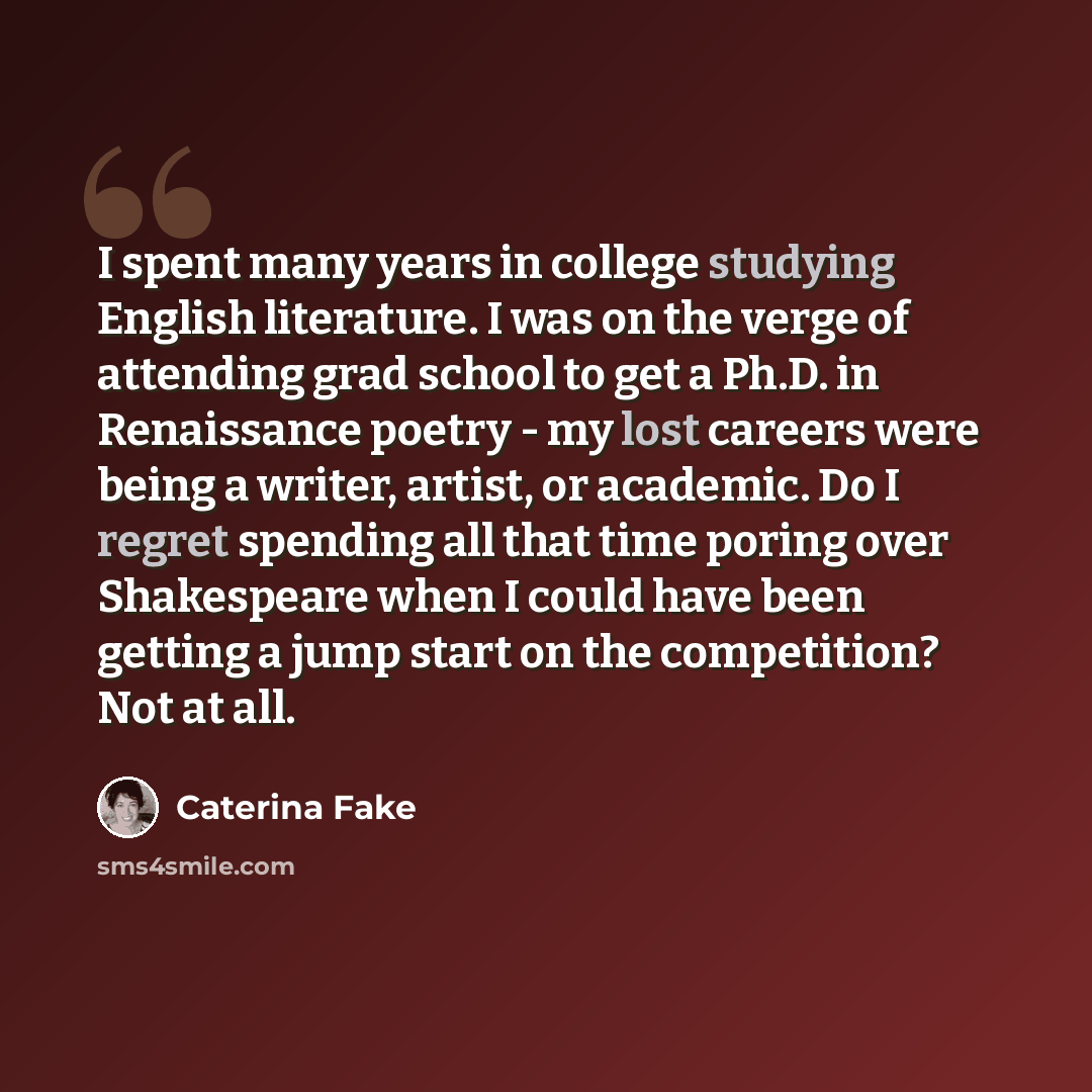 “I spent many years in college studying English literature. I was on the verge of attending grad school to get a Ph.D. in Renaissance poetry - my lost careers were being a writer, artist, or academic. Do I regret spending all that time poring over Shakespeare when I could have been getting a jump…” quote by Caterina Fake