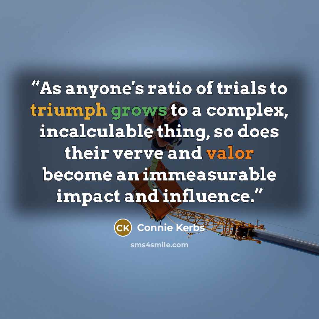 “As anyone's ratio of trials to triumph grows to a complex, incalculable thing, so does their verve and valor become an immeasurable impact and influence.” quote by Connie Kerbs