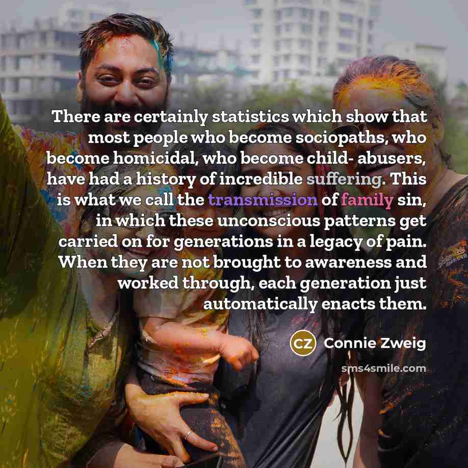 “There are certainly statistics which show that most people who become sociopaths, who become homicidal, who become child- abusers, have had a history of incredible suffering. This is what we call the transmission of family sin, in which these unconscious patterns get carried on for generations in…” quote by Connie Zweig