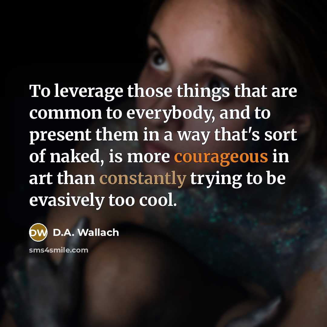 “To leverage those things that are common to everybody, and to present them in a way that's sort of naked, is more courageous in art than constantly trying to be evasively too cool.” quote by D.A. Wallach