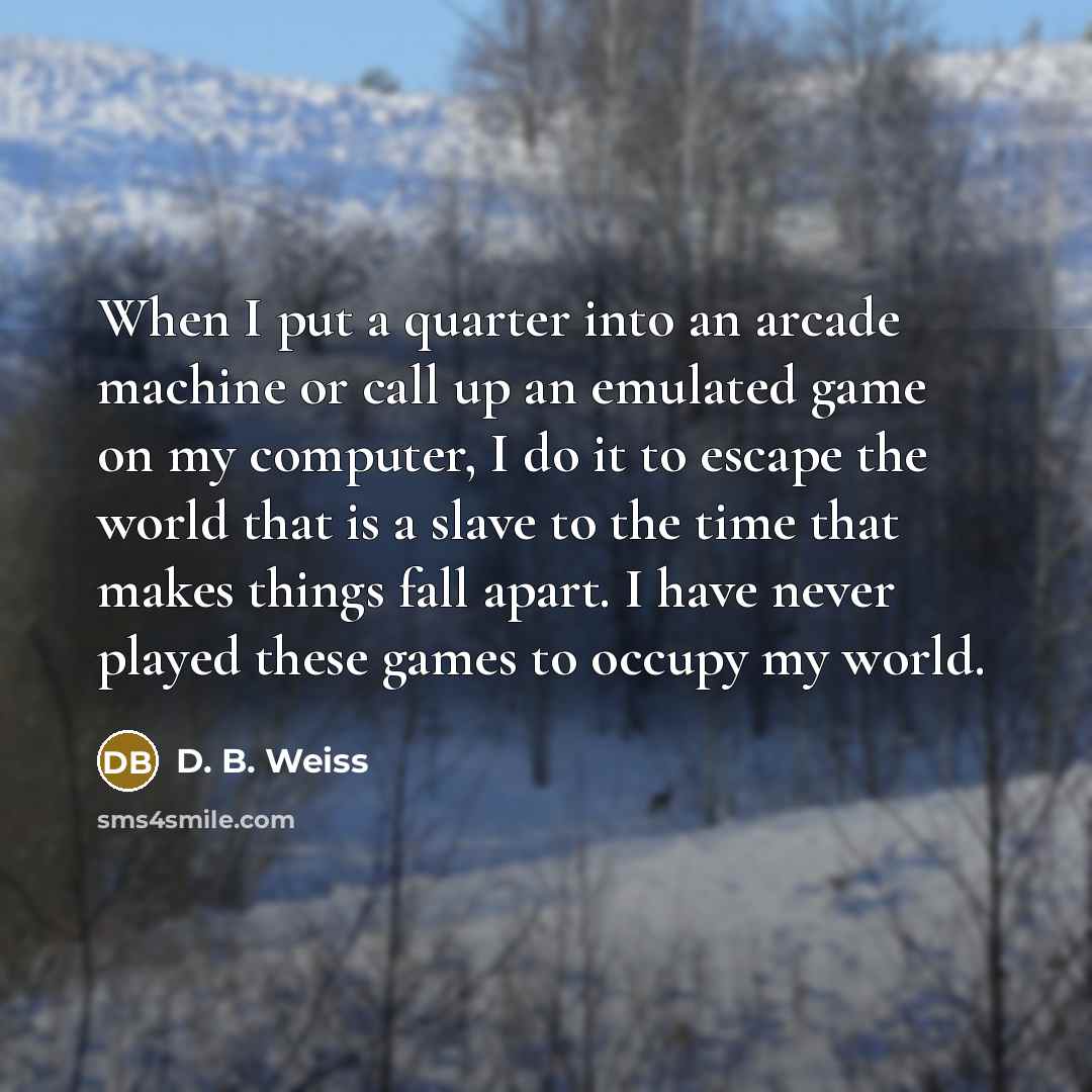 “When I put a quarter into an arcade machine or call up an emulated game on my computer, I do it to escape the world that is a slave to the time that makes things fall apart. I have never played these games to occupy my world.” quote by D. B. Weiss