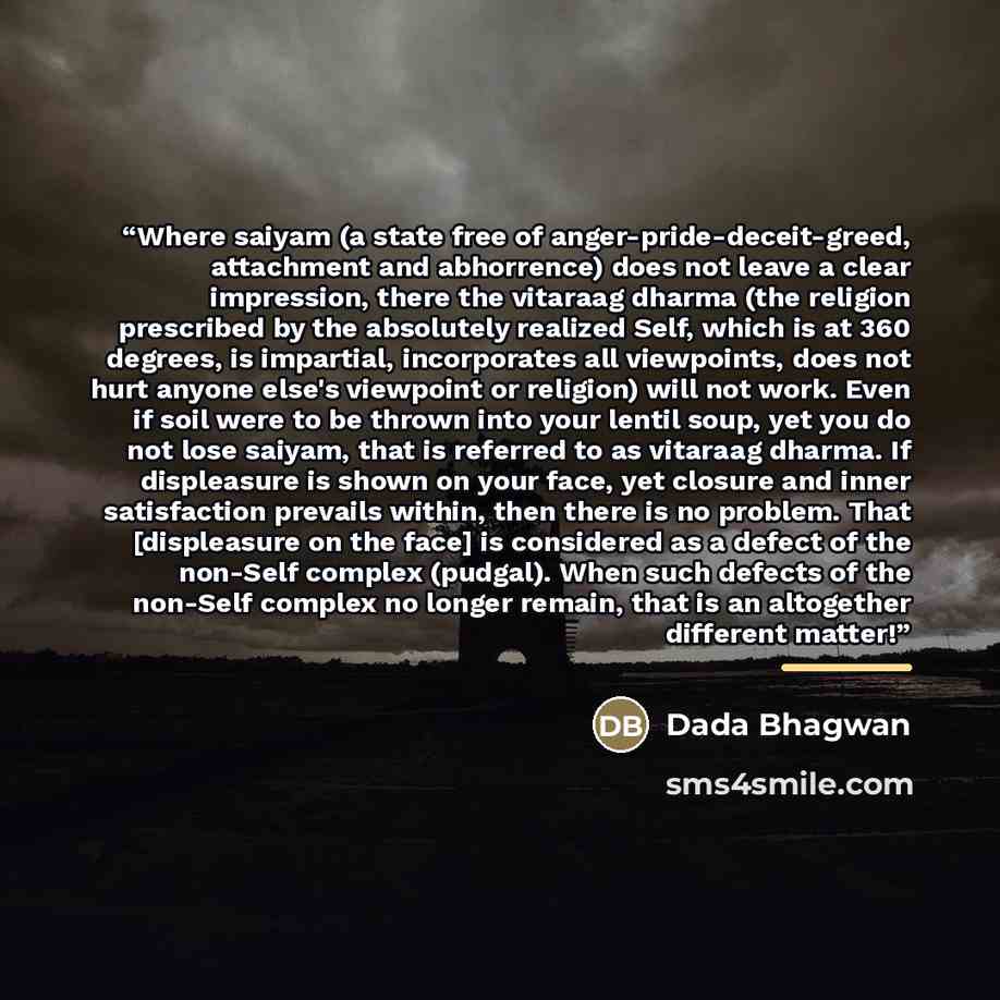 “Where saiyam (a state free of anger-pride-deceit-greed, attachment and abhorrence) does not leave a clear impression, there the vitaraag dharma (the religion prescribed by the absolutely realized Self, which is at 360 degrees, is impartial, incorporates all viewpoints, does not hurt anyone else's…” quote by Dada Bhagwan