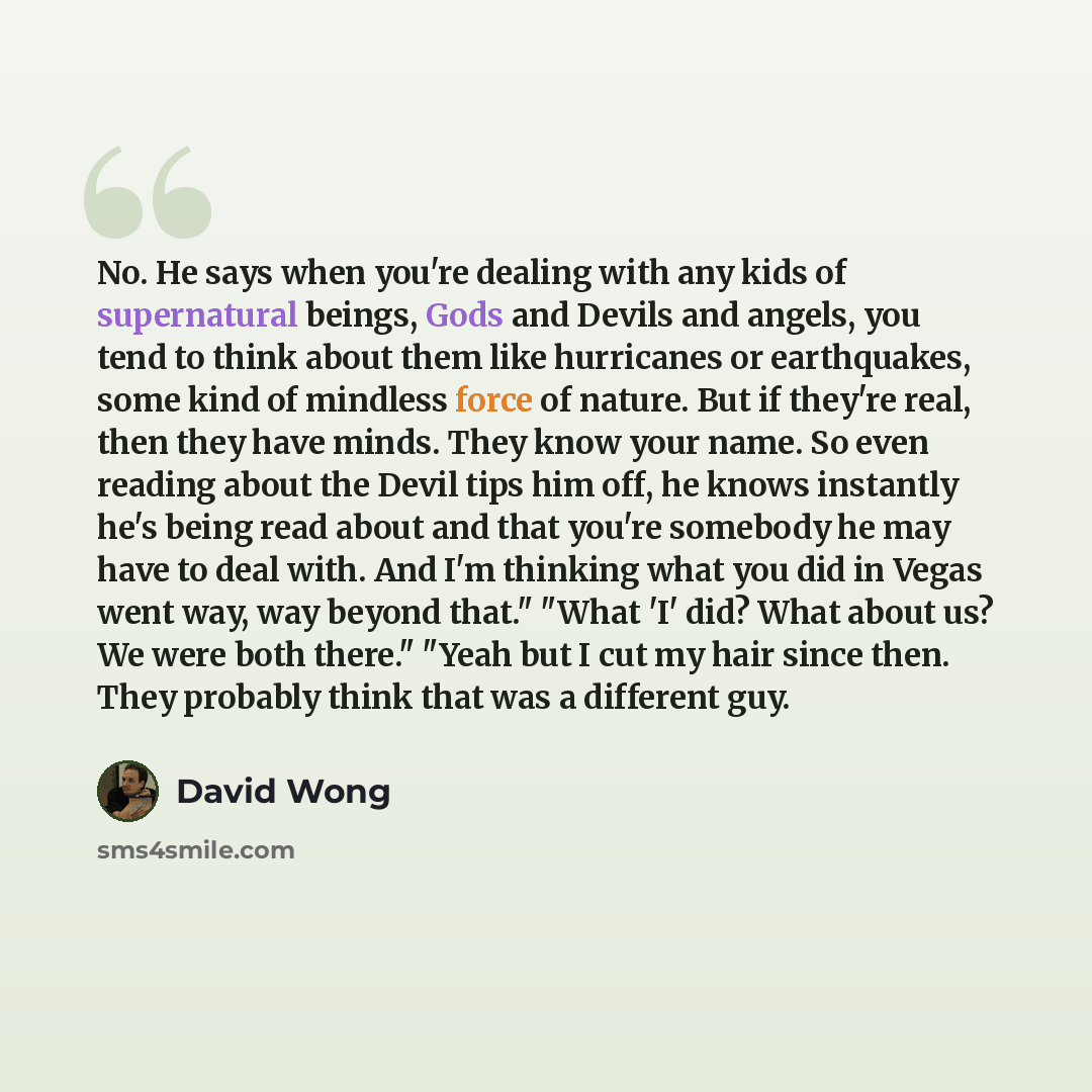 “No. He says when you're dealing with any kids of supernatural beings, Gods and Devils and angels, you tend to think about them like hurricanes or earthquakes, some kind of mindless force of nature. But if they're real, then they have minds. They know your name. So even reading about the Devil tips…” quote by David Wong