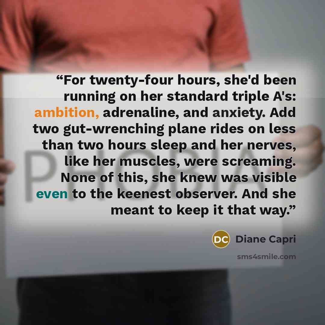 “For twenty-four hours, she'd been running on her standard triple A's: ambition, adrenaline, and anxiety. Add two gut-wrenching plane rides on less than two hours sleep and her nerves, like her muscles, were screaming. None of this, she knew was visible even to the keenest observer. And she meant…” quote by Diane Capri