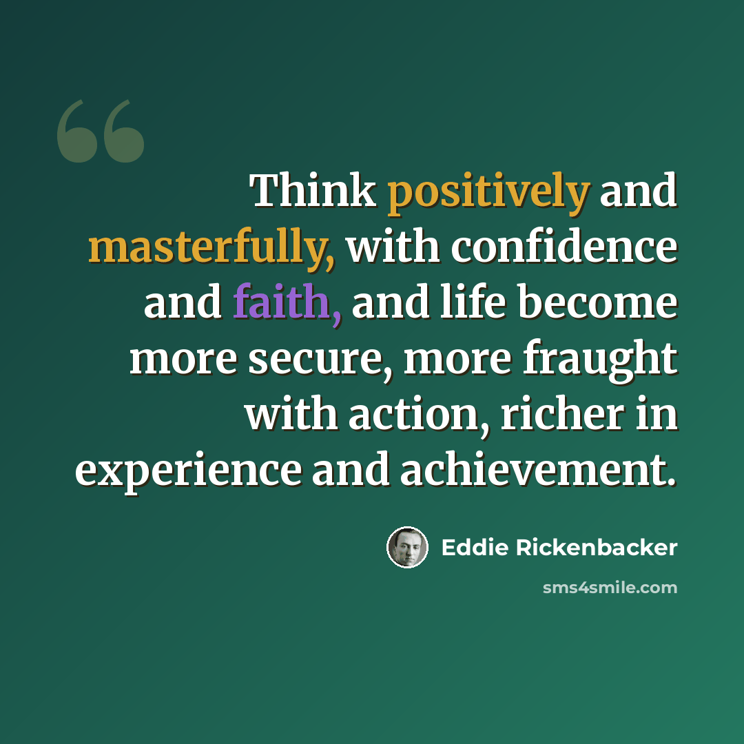 “Think positively and masterfully, with confidence and faith, and life become more secure, more fraught with action, richer in experience and achievement.” quote by Eddie Rickenbacker
