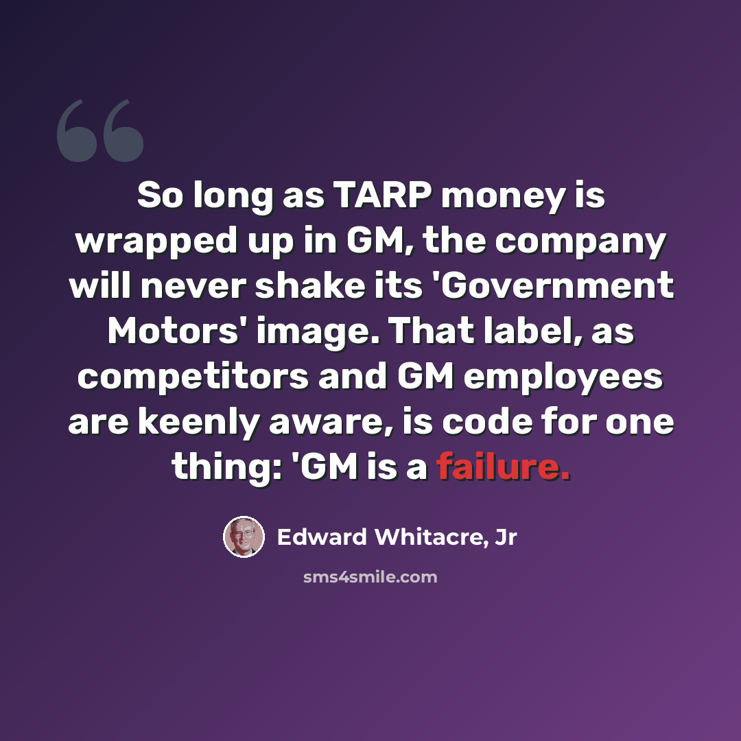 “So long as TARP money is wrapped up in GM, the company will never shake its 'Government Motors' image. That label, as competitors and GM employees are keenly aware, is code for one thing: 'GM is a failure.” quote by Edward Whitacre, Jr