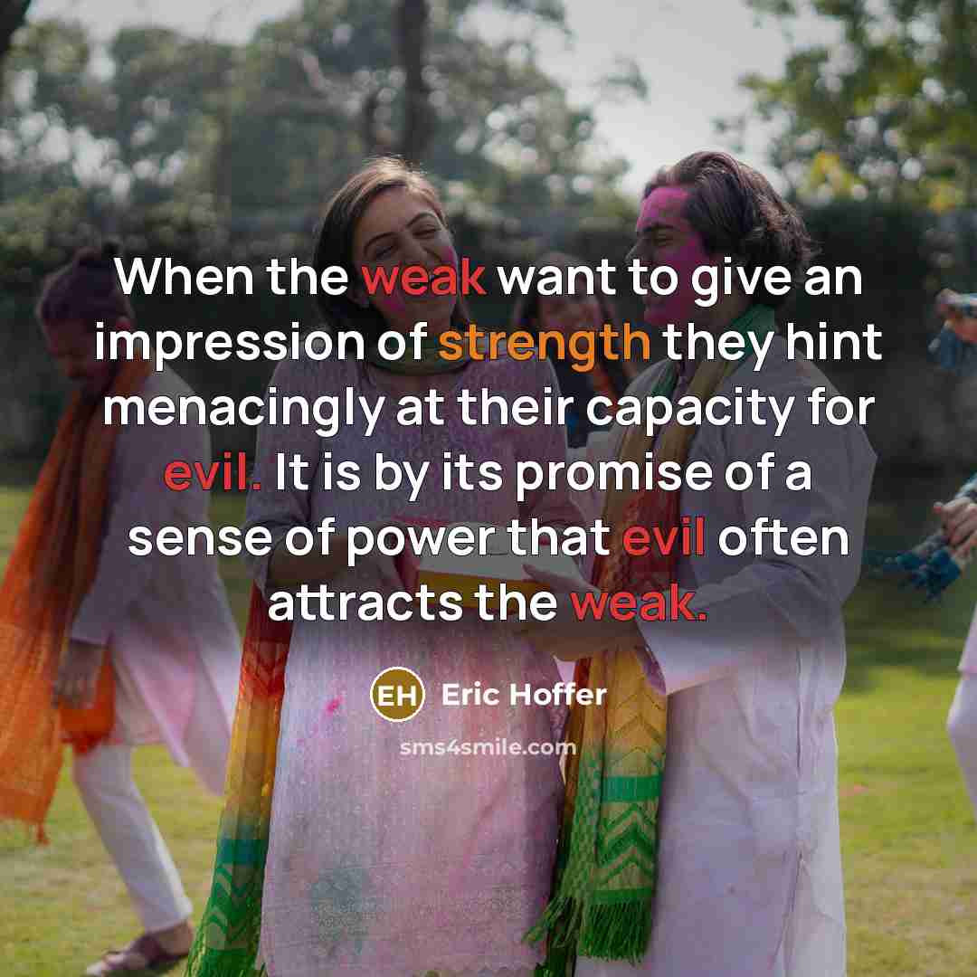 “When the weak want to give an impression of strength they hint menacingly at their capacity for evil. It is by its promise of a sense of power that evil often attracts the weak.” quote by Eric Hoffer