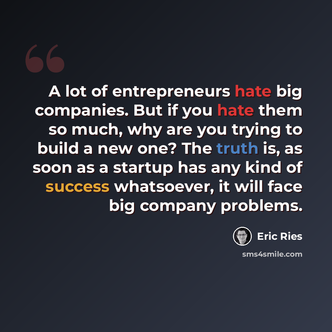 “A lot of entrepreneurs hate big companies. But if you hate them so much, why are you trying to build a new one? The truth is, as soon as a startup has any kind of success whatsoever, it will face big company problems.” quote by Eric Ries