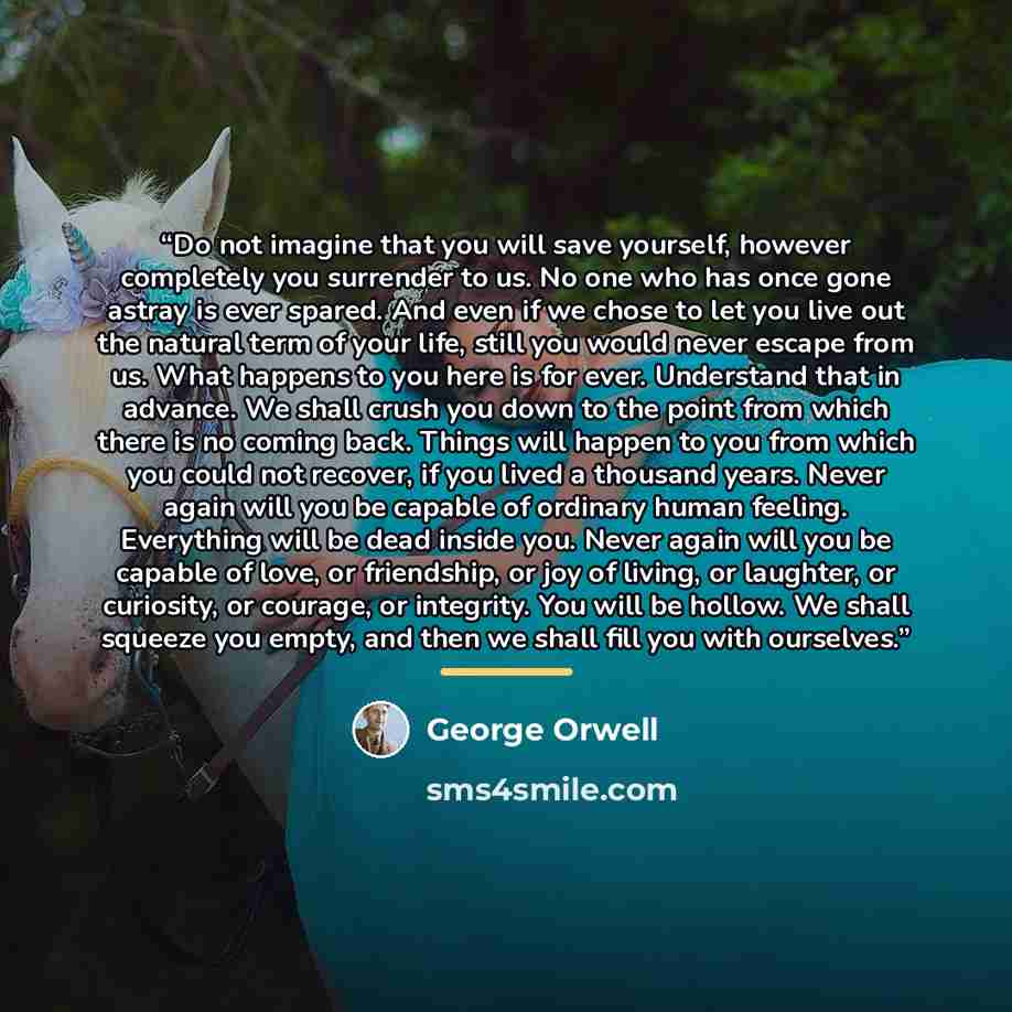 “Do not imagine that you will save yourself, however completely you surrender to us. No one who has once gone astray is ever spared. And even if we chose to let you live out the natural term of your life, still you would never escape from us. What happens to you here is for ever. Understand that in…” quote by George Orwell