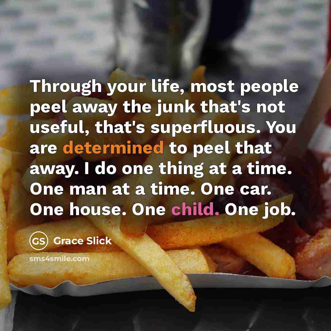 “Through your life, most people peel away the junk that's not useful, that's superfluous. You are determined to peel that away. I do one thing at a time. One man at a time. One car. One house. One child. One job.” quote by Grace Slick
