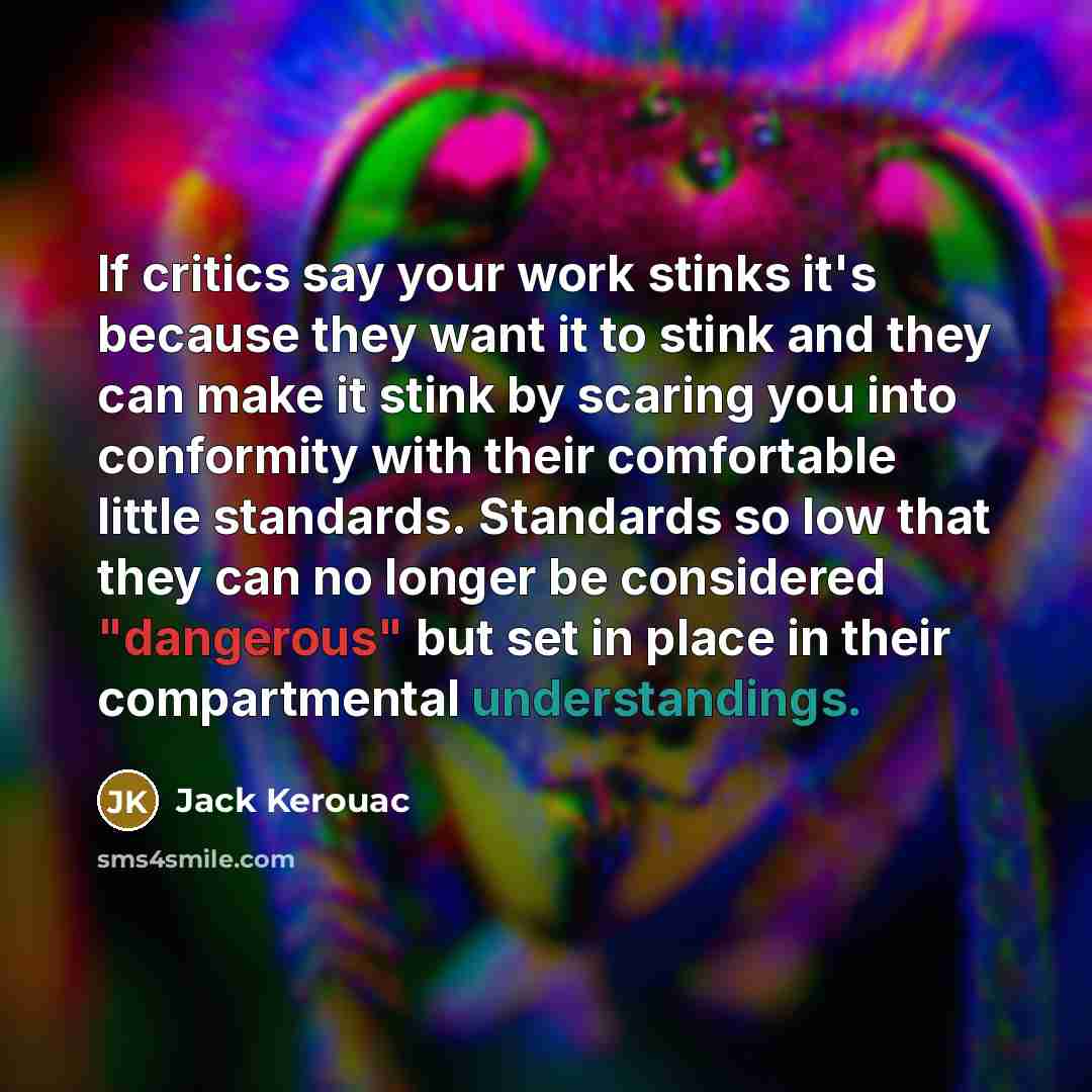 “If critics say your work stinks it's because they want it to stink and they can make it stink by scaring you into conformity with their comfortable little standards. Standards so low that they can no longer be considered "dangerous" but set in place in their compartmental understandings.” quote by Jack Kerouac
