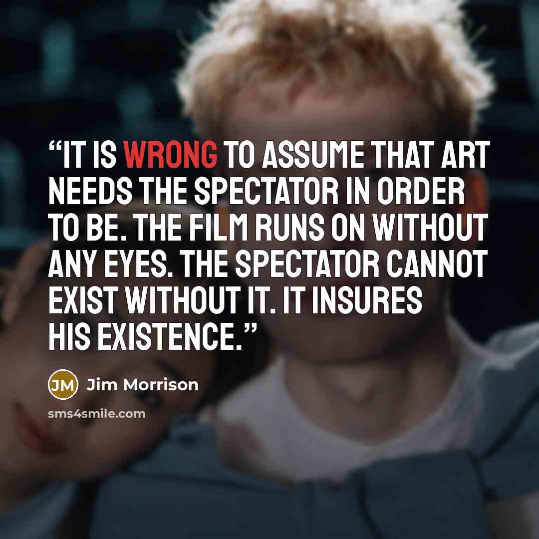 “It is wrong to assume that art needs the spectator in order to be. The film runs on without any eyes. The spectator cannot exist without it. It insures his existence.” quote by Jim Morrison