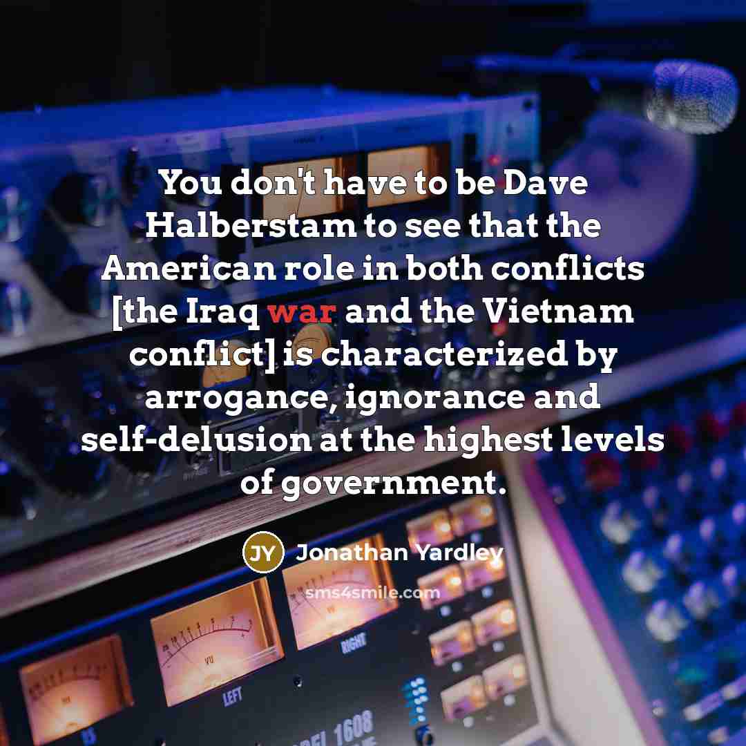 “You don't have to be Dave Halberstam to see that the American role in both conflicts [the Iraq war and the Vietnam conflict] is characterized by arrogance, ignorance and self-delusion at the highest levels of government.” quote by Jonathan Yardley