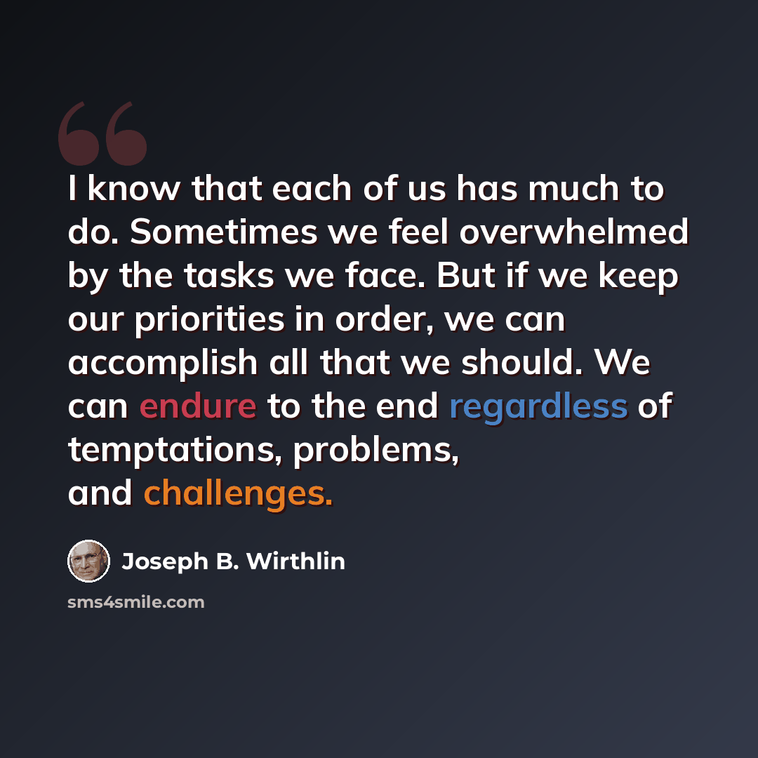 “I know that each of us has much to do. Sometimes we feel overwhelmed by the tasks we face. But if we keep our priorities in order, we can accomplish all that we should. We can endure to the end regardless of temptations, problems, and challenges.” quote by Joseph B. Wirthlin