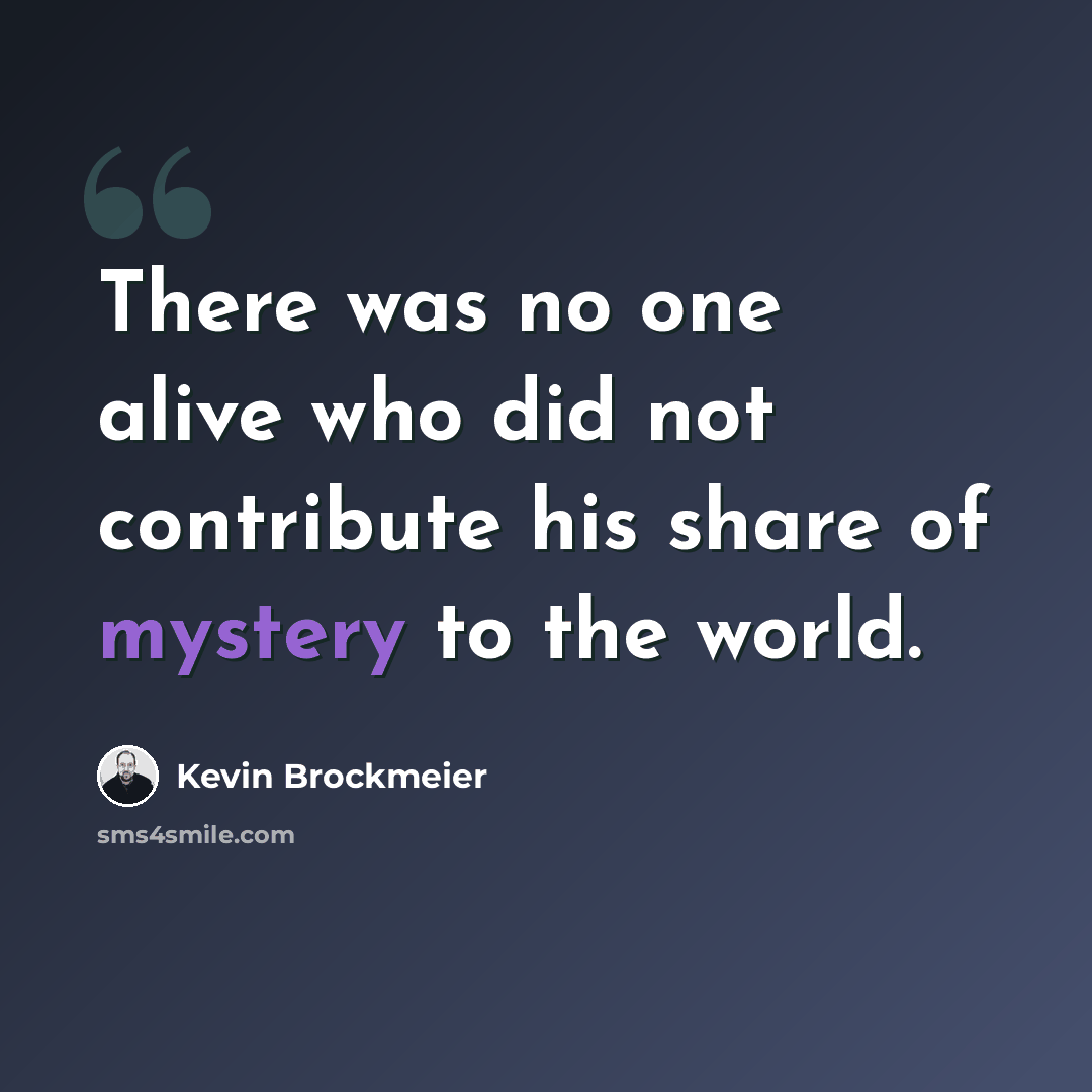 “There was no one alive who did not contribute his share of mystery to the world.” quote by Kevin Brockmeier