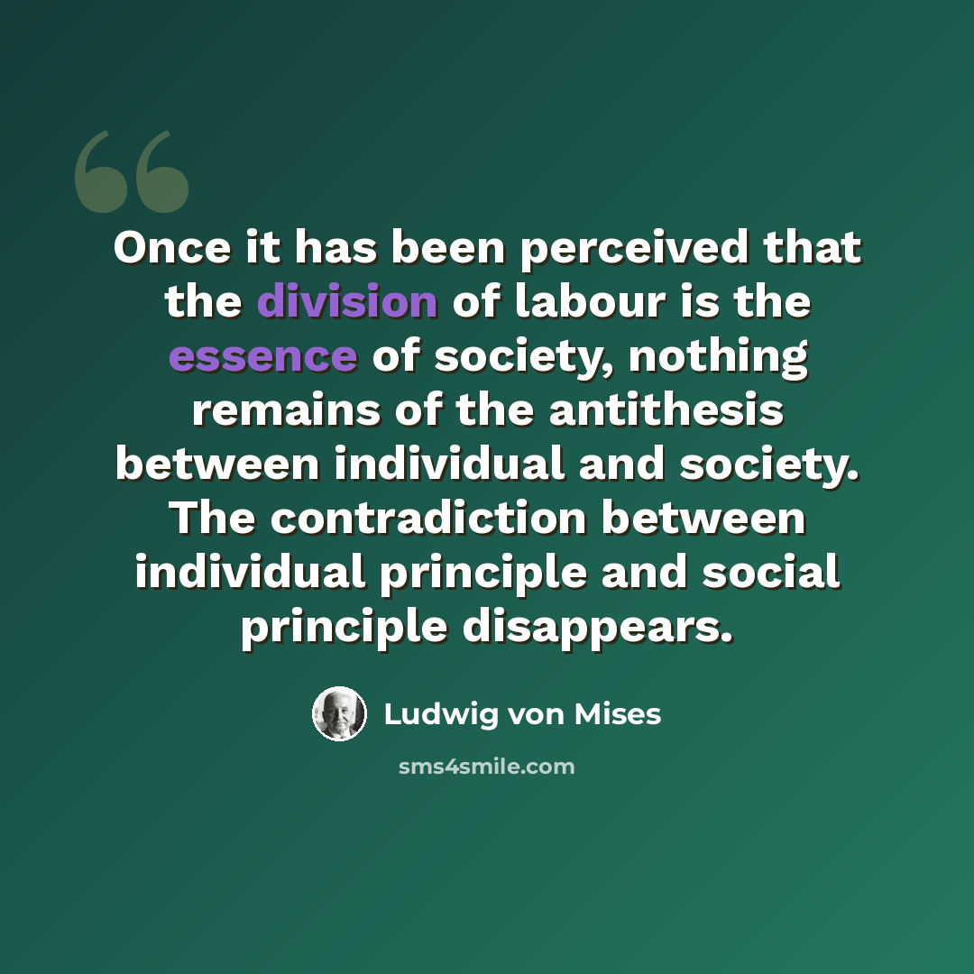 “Once it has been perceived that the division of labour is the essence of society, nothing remains of the antithesis between individual and society. The contradiction between individual principle and social principle disappears.” quote by Ludwig von Mises