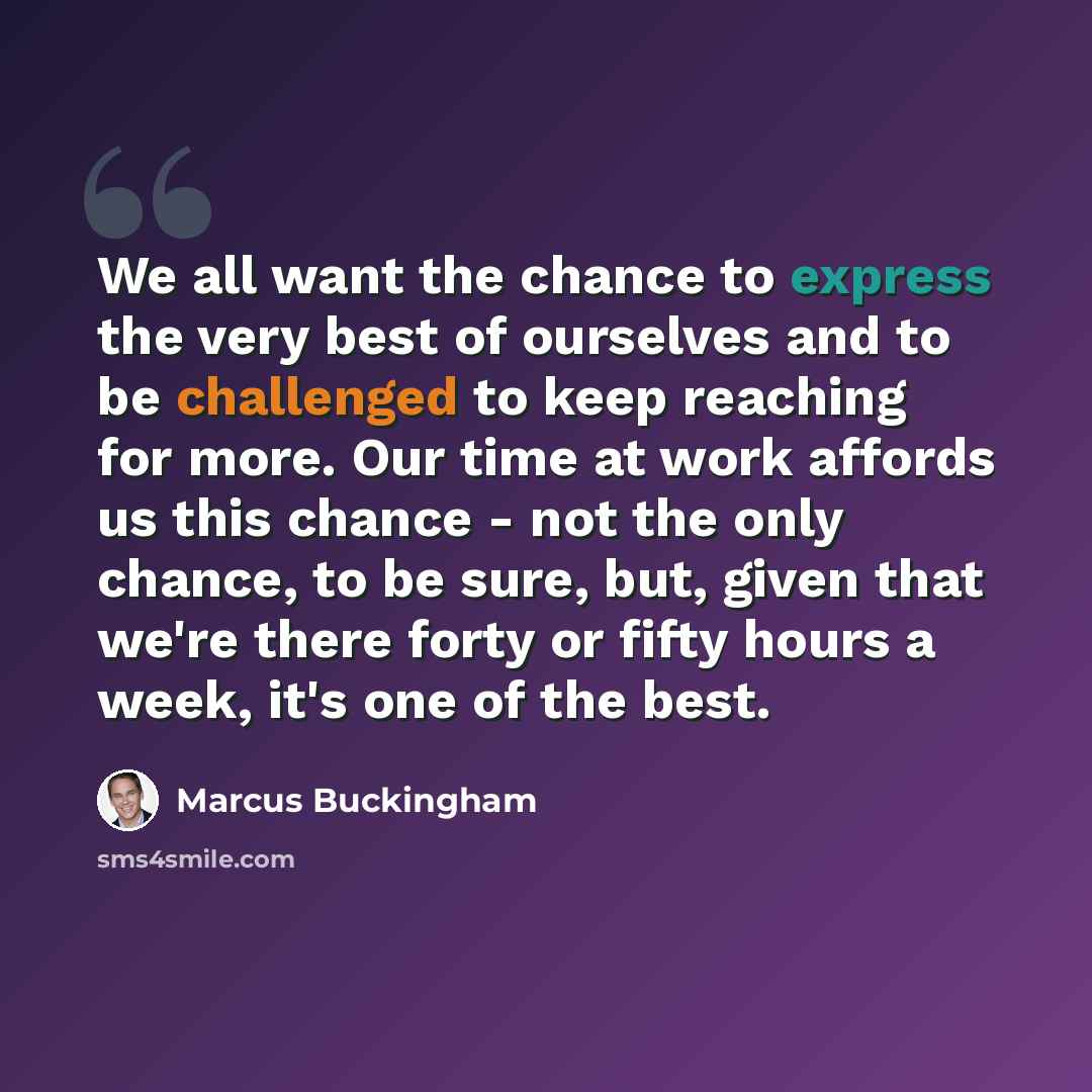“We all want the chance to express the very best of ourselves and to be challenged to keep reaching for more. Our time at work affords us this chance - not the only chance, to be sure, but, given that we're there forty or fifty hours a week, it's one of the best.” quote by Marcus Buckingham