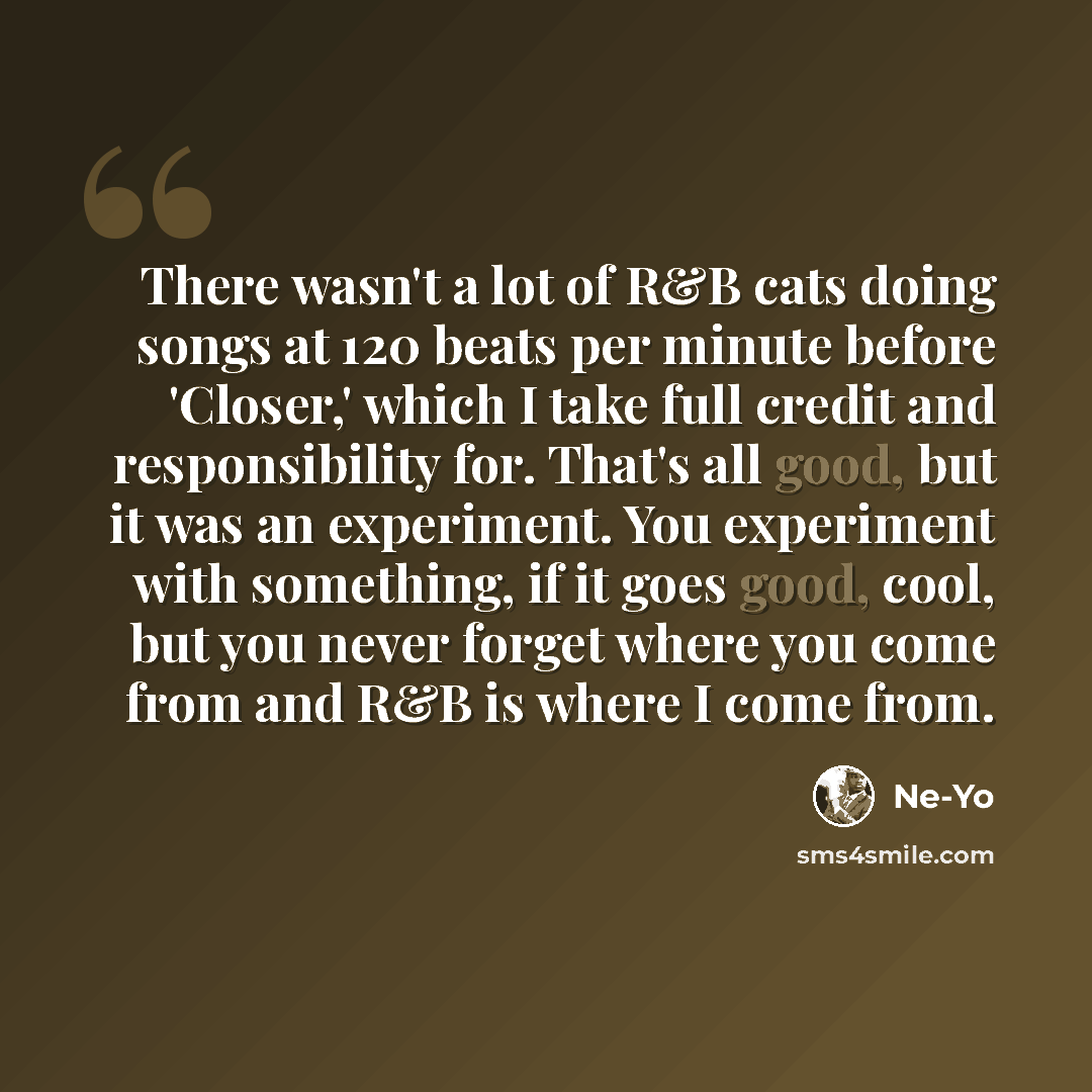 “There wasn't a lot of R&B cats doing songs at 120 beats per minute before 'Closer,' which I take full credit and responsibility for. That's all good, but it was an experiment. You experiment with something, if it goes good, cool, but you never forget where you come from and R&B is where I come from.” quote by Ne-Yo