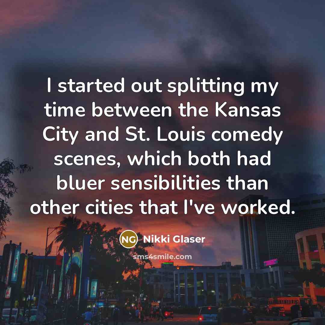 “I started out splitting my time between the Kansas City and St. Louis comedy scenes, which both had bluer sensibilities than other cities that I've worked.” quote by Nikki Glaser