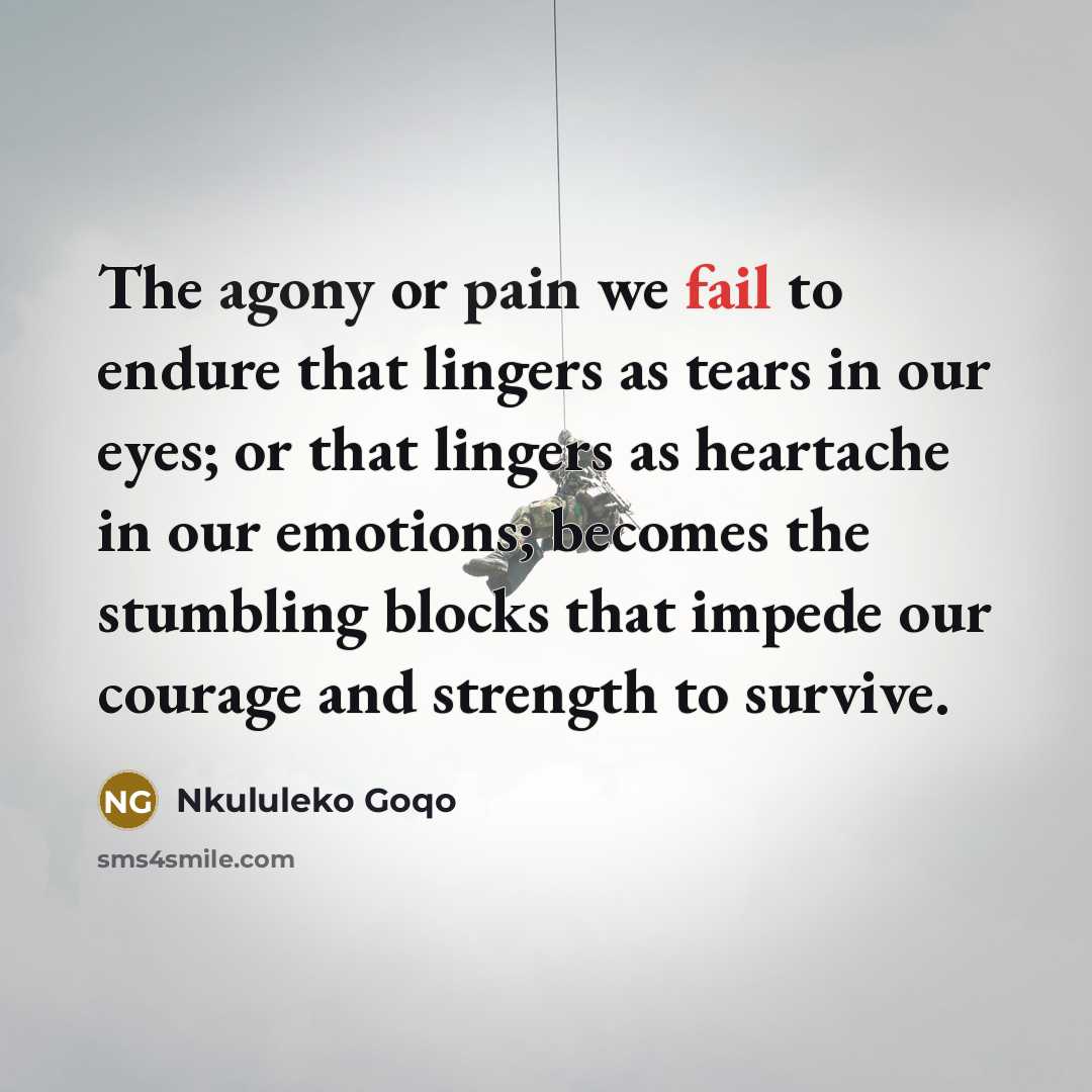 “The agony or pain we fail to endure that lingers as tears in our eyes; or that lingers as heartache in our emotions; becomes the stumbling blocks that impede our courage and strength to survive.” quote by Nkululeko Goqo