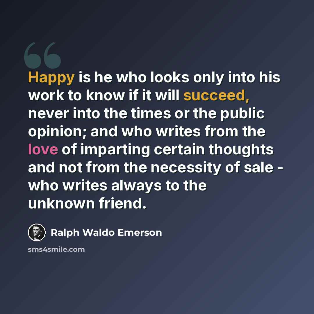 “Happy is he who looks only into his work to know if it will succeed, never into the times or the public opinion; and who writes from the love of imparting certain thoughts and not from the necessity of sale - who writes always to the unknown friend.” quote by Ralph Waldo Emerson