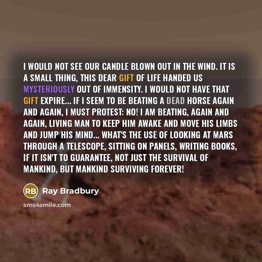 “I would not see our candle blown out in the wind. It is a small thing, this dear gift of life handed us mysteriously out of immensity. I would not have that gift expire... If I seem to be beating a dead horse again and again, I must protest: No! I am beating, again and again, living man to keep…” quote by Ray Bradbury